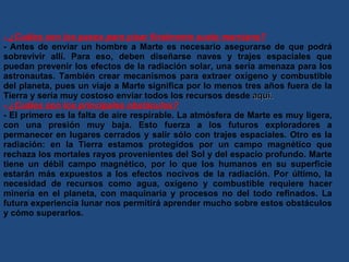 - ¿Cuáles son los pasos para pisar finalmente suelo marciano? - Antes de enviar un hombre a Marte es necesario asegurarse de que podrá sobrevivir allí. Para eso, deben diseñarse naves y trajes espaciales que puedan prevenir los efectos de la radiación solar, una seria amenaza para los astronautas. También crear mecanismos para extraer oxígeno y combustible del planeta, pues un viaje a Marte significa por lo menos tres años fuera de la Tierra y sería muy costoso enviar todos los recursos desde  aquí. - ¿Cuáles son los principales obstáculos? - El primero es la falta de aire respirable. La atmósfera de Marte es muy ligera, con una presión muy baja. Esto fuerza a los futuros exploradores a permanecer en lugares cerrados y salir sólo con trajes espaciales. Otro es la radiación: en la Tierra estamos protegidos por un campo magnético que rechaza los mortales rayos provenientes del Sol y del espacio profundo. Marte tiene un débil campo magnético, por lo que los humanos en su superficie estarán más expuestos a los efectos nocivos de la radiación. Por último, la necesidad de recursos como agua, oxígeno y combustible requiere hacer minería en el planeta, con maquinaria y procesos no del todo refinados. La futura experiencia lunar nos permitirá aprender mucho sobre estos obstáculos y cómo superarlos. 