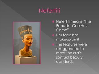    Nefertiti means “The
    Beautiful One Has
    Come”
   Her face has
    makeup on it
   The features were
    exaggerated to
    meet the era’s
    spiritual beauty
    standards.
 