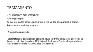 TRATAMIENTO
• QUIRURGICO CONSERVADOR
-Drenaje simple:
Se sugiere en los abscesos de primeravez, ya sea con puncion o bisturi.
Presenta una recidiva muy alta.
-Aspiracion con aguja
-Escleroterapia con alcohol: con una aguja se drena el quiste y posterior se
llena con alcohol liquido al 70% dejandolo durante 5 min y luego se drena.
Tasa de recurrencia 8 a 10 % a los siete meses-
 