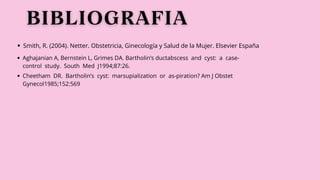 Smith, R. (2004). Netter. Obstetricia, Ginecología y Salud de la Mujer. Elsevier España
Aghajanian A, Bernstein L, Grimes DA. Bartholin’s ductabscess and cyst: a case-
control study. South Med J1994;87:26.
Cheetham DR. Bartholin’s cyst: marsupialization or as-piration? Am J Obstet
Gynecol1985;152:569
 