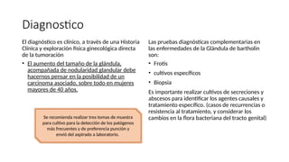 Diagnostico
El diagnóstico es clínico, a través de una Historia
Clínica y exploración física ginecológica directa
de la tumoración
• El aumento del tamaño de la glándula,
acompañada de nodularidad glandular debe
hacernos pensar en la posibilidad de un
carcinoma asociado, sobre todo en mujeres
mayores de 40 años.
Las pruebas diagnósticas complementarias en
las enfermedades de la Glándula de bartholin
son:
• Frotis
• cultivos específicos
• Biopsia
Es importante realizar cultivos de secreciones y
abscesos para identificar los agentes causales y
tratamiento específico. (casos de recurrencias o
resistencia al tratamiento, y considerar los
cambios en la flora bacteriana del tracto genital)
Se recomienda realizar tres tomas de muestra
para cultivo para la detección de los patógenos
más frecuentes y de preferencia punción y
envió del aspirado a laboratorio.
 