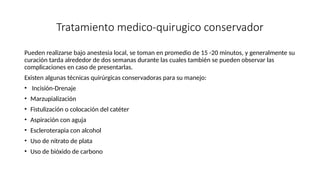 Tratamiento medico-quirugico conservador
Pueden realizarse bajo anestesia local, se toman en promedio de 15 -20 minutos, y generalmente su
curación tarda alrededor de dos semanas durante las cuales también se pueden observar las
complicaciones en caso de presentarlas.
Existen algunas técnicas quirúrgicas conservadoras para su manejo:
• Incisión-Drenaje
• Marzupialización
• Fistulización o colocación del catéter
• Aspiración con aguja
• Escleroterapia con alcohol
• Uso de nitrato de plata
• Uso de bióxido de carbono
 