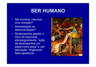 SER HUMANO
• Ser humano: natureza
  e/ou vocação?
• Animalização ou
  desumanização?
• Desempenhar papéis: o
  risco da hipocrisia,
  etimologicamente: “ação
  de desempenhar um
  papel numa peça” e, por
  derivação, “fingimento,
  falsa aparência”.
 