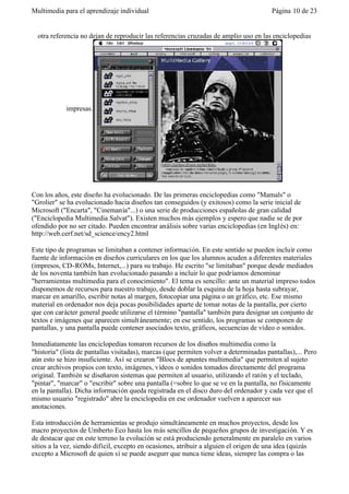 Multimedia para el aprendizaje individual                                               Página 10 de 23


  otra referencia no dejan de reproducir las referencias cruzadas de amplio uso en las enciclopedias




            impresas.




Con los años, este diseño ha evolucionado. De las primeras enciclopedias como "Mamals" o
"Grolier" se ha evolucionado hacia diseños tan conseguidos (y exitosos) como la serie inicial de
Microsoft ("Encarta", "Cinemanía"...) o una serie de producciones españolas de gran calidad
("Enciclopedia Multimedia Salvat"). Existen muchos más ejemplos y espero que nadie se de por
ofendido por no ser citado. Pueden encontrar análisis sobre varias enciclopedias (en Inglés) en:
http://web.cerf.net/sd_science/ency2.html

Este tipo de programas se limitaban a contener información. En este sentido se pueden incluír como
fuente de información en diseños curriculares en los que los alumnos acuden a diferentes materiales
(impresos, CD-ROMs, Internet,...) para su trabajo. He escrito "se limitaban" porque desde mediados
de los noventa también han evolucionado pasando a incluir lo que podríamos denominar
"herramientas multimedia para el conocimiento". El tema es sencillo: ante un material impreso todos
disponemos de recursos para nuestro trabajo, desde doblar la esquina de la hoja hasta subrayar,
marcar en amarillo, escribir notas al margen, fotocopiar una página o un gráfico, etc. Ese mismo
material en ordenador nos deja pocas posibilidades aparte de tomar notas de la pantalla, por cierto
que con carácter general puede utilizarse el término "pantalla" también para designar un conjunto de
textos e imágenes que aparecen simult áneamente; en ese sentido, los programas se componen de
pantallas, y una pantalla puede contener asociados texto, gráficos, secuencias de vídeo o sonidos.

Inmediatamente las enciclopedias tomaron recursos de los diseños multimedia como la
"historia" (lista de pantallas visitadas), marcas (que permiten volver a determinadas pantallas),... Pero
aún esto se hizo insuficiente. Así se crearon "Blocs de apuntes multimedia" que permiten al sujeto
crear archivos propios con texto, imágenes, vídeos o sonidos tomados directamente del programa
original. También se diseñaron sistemas que permiten al usuario, utilizando el ratón y el teclado,
"pintar", "marcar" o "escribir" sobre una pantalla (=sobre lo que se ve en la pantalla, no físicamente
en la pantalla). Dicha información queda registrada en el disco duro del ordenador y cada vez que el
mismo usuario "registrado" abre la enciclopedia en ese ordenador vuelven a aparecer sus
anotaciones.

Esta introducción de herramientas se produjo simultáneamente en muchos proyectos, desde los
macro proyectos de Umberto Eco hasta los más sencillos de pequeños grupos de investigación. Y es
de destacar que en este terreno la evolución se está produciendo generalmente en paralelo en varios
sitios a la vez, siendo difícil, excepto en ocasiones, atribuir a alguien el origen de una idea (quizás
excepto a Microsoft de quien sí se puede asegurr que nunca tiene ideas, siempre las compra o las
 