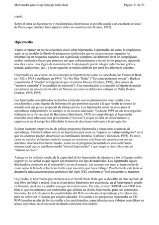 Multimedia para el aprendizaje individual                                               Página 11 de 23


copia).

Sobre el tema de diccionarios y enciclopedias electrónicas es posible acudir a un excelente artículo
de Persico que también trata aspectos sobre su construcción (Persico, 1992).



Hipermedia

Vamos a repasar un par de conceptos clave sobre hipermedia. Hipermedia, tal como lo empleamos
aquí, es un modelo de diseño de programas multimedia que se caracteriza por organizar la
información en pequeños paquetes con significado completo, de diferente nivel de complejidad,
unidos mediante enlaces que permiten navegar coherentemente a través de los paquetes, siguiendo
una idea o una línea lógica de razonamiento. Cada paquete puede integrar información gráfica,
textual, audiovisual, etc... y la navegación se realiza tambi én por entre los diferentes soportes.

Hipermedia es una evolución del concepto de hipertexto tal como es concebido por Vannevar Bush
en 1932 y 1933 y publicado en 1945: "As We May Think" ("Tal como podemos pensar"). Bush es
considerado el "abuelo" del hipertexto por el sistema Memex (Nielsen, 1990), abreviatura de
"memory extender" ("expandidor de memoria"). Una introducción al concepto de hipertexto puede
encontrarse en esta excelente obra de Nielsen así como en diferentes trabajos de Philip Barker
(Barker, 1992; 1993).

Los hipermedia son utilizados en diseños curricular con un plantamiento muy similar a las
enciclopedias, como fuentes de información que permiten acceder a la que resulta relevante de
acuerdo con una guía o propuesta de trabajo previa. Los hipermedia como recursos para el
aprendizaje independiente no siempre es un recurso adecuado. Ya desde 1989 en una investigación
realizada en la Universidad de Barcelona (Bartolomé, 1993) se comprobó que el hipermedia
resultaba poco adecuado para principiantes ("novices") ya que su falta de conocimientos y
experiencia en el campo les dificultaba la toma de decisiones inherente a la navegación.

Existen bastantes experiencias de aplicar programas hipermedia a situaciones concretas de
aprendizaje. Patricia Carlson utiliza un hipertexto para crear un "espacio de trabajo inteligente" en el
que los alumnos pueden desarrollar sus habilidades literarias (Carlson y González, 1993). En otros
casos se mezclan diferentes modelos aunque en ocasiones más bien nos encontramos con un
auténtico desconocimiento del medio, como en un programa presentado en una conferencia
internacional que se autodenominaba "tutorial hipermedia" y que luego se describía como un
"estudio de casos".

Aunque se ha hablado mucho de la capacidad de los hipermedia de adaptarse a los diferentes estilos
cognitivos, la verdad es que siguen sin producirse ese tipo de materiales. Los hipermedia siguen
diseñandose centrados en el contenido y no en el usuario. Las razones son tanto el incremento de
costo como la falta de referencias fiables que muestren qué linea trabajar. Posiblemente este tema se
desarrolle adecuadamente para comienzos del siglo XXI, conforme el Web encuentre su madurez.

Hoy en día, el hipermedia por excelencia es el Wordl Wide Web, que se describe en otro capítulo de
este libro (referido a redes). Este es el auténtico hipertexto por excelencia, en el hiperespacio creado
en Internet, en el que es posible navegar sin restricciones. Por ello, en un CD-ROM o un DVD más
bien lo que encontramos son multimedia que utilizan un diseño hipermedia, pero con contenidos
limitados. Es difícil resumir las posibilidades del Web en relación al aprendizaje y la Educaci ón,
pero no deben ser olvidadas por ningún educador. En cuanto a los programas hipermedia en CD-
ROM pueden ayudar de forma similar a las enciclopedias, especialmente para trabajos específicos en
temas concretos, en el marco de un diseño curricular más amplio.
 