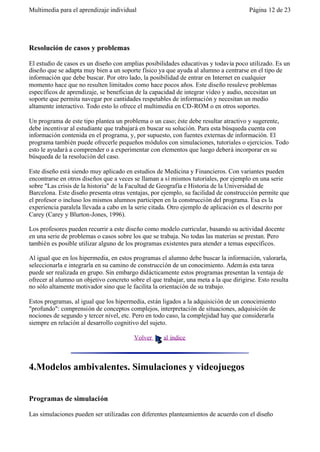 Multimedia para el aprendizaje individual                                              Página 12 de 23




Resolución de casos y problemas

El estudio de casos es un diseño con amplias posibilidades educativas y todavía poco utilizado. Es un
diseño que se adapta muy bien a un soporte físico ya que ayuda al alumno a centrarse en el tipo de
información que debe buscar. Por otro lado, la posibilidad de entrar en Internet en cualquier
momento hace que no resulten limitados como hace pocos años. Este diseño resuleve problemas
específicos de aprendizaje, se benefician de la capacidad de integrar vídeo y audio, necesitan un
soporte que permita navegar por cantidades respetables de información y necesitan un medio
altamente interactivo. Todo esto lo ofrece el multimedia en CD-ROM o en otros soportes.

Un programa de este tipo plantea un problema o un caso; éste debe resultar atractivo y sugerente,
debe incentivar al estudiante que trabajará en buscar su solución. Para esta búsqueda cuenta con
información contenida en el programa, y, por supuesto, con fuentes externas de información. El
programa también puede ofrecerle pequeños módulos con simulaciones, tutoriales o ejercicios. Todo
esto le ayudará a comprender o a experimentar con elementos que luego deberá incorporar en su
búsqueda de la resolución del caso.

Este diseño está siendo muy aplicado en estudios de Medicina y Financieros. Con variantes pueden
encontrarse en otros diseños que a veces se llaman a sí mismos tutoriales, por ejemplo en una serie
sobre "Las crisis de la historia" de la Facultad de Geografía e Historia de la Universidad de
Barcelona. Este diseño presenta otras ventajas, por ejemplo, su facilidad de construcción permite que
el profesor o incluso los mismos alumnos participen en la construcción del programa. Esa es la
experiencia paralela llevada a cabo en la serie citada. Otro ejemplo de aplicación es el descrito por
Carey (Carey y Blurton-Jones, 1996).

Los profesores pueden recurrir a este diseño como modelo curricular, basando su actividad docente
en una serie de problemas o casos sobre los que se trabaja. No todas las materias se prestan. Pero
también es posible utilizar alguno de los programas existentes para atender a temas específicos.

Al igual que en los hipermedia, en estos programas el alumno debe buscar la información, valorarla,
seleccionarla e integrarla en su camino de construcción de un conocimiento. Adem ás esta tarea
puede ser realizada en grupo. Sin embargo didácticamente estos programas presentan la ventaja de
ofrecer al alumno un objetivo concreto sobre el que trabajar, una meta a la que dirigirse. Esto resulta
no sólo altamente motivador sino que le facilita la orientación de su trabajo.

Estos programas, al igual que los hipermedia, están ligados a la adquisición de un conocimiento
"profundo": comprensión de conceptos complejos, interpretación de situaciones, adquisición de
nociones de segundo y tercer nivel, etc. Pero en todo caso, la complejidad hay que considerarla
siempre en relación al desarrollo cognitivo del sujeto.

                                         Volver      al índice



4.Modelos ambivalentes. Simulaciones y videojuegos


Programas de simulación

Las simulaciones pueden ser utilizadas con diferentes planteamientos de acuerdo con el diseño
 