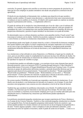 Multimedia para el aprendizaje individual                                               Página 13 de 23


curricular. En general, algunas más sencillas se convierten en meros programas de ejercitación, en
tanto que las más complejas no pueden entenderse sino desde una perspectiva constructivista del
aprendizaje.

El diseño de una simulación es básicamente éste: se plantea una situación en la que suceden o
pueden suceder cambios. El usuario toma decisiones, y cada decisión tiene unas consecuencias que
se traducen en nuevos cambios en el entorno. El objetivo del usuario puede ser explorar un entorno,
asegurar la permanencia del sistema,... o simplemente sobrevivir.

El grado de realismo de la simulación viene determinado por el uso de vídeo y por el realismo del
interface. Los modelos más sofisticados utilizan un equipamiento especial, como por ejemplo los
simuladores de vuelo. Las simulaciones más sencillas pueden limitarse a un interface de texto que
proporciona información y permite al sujeto introducir sus decisiones con ayuda del teclado.

En determinados casos se utilizan elementos auxiliares como pantallas táctiles ("touch screen") que
reaccionan al contacto con los dedos. También los joysticks o palacas de mando que incorporan uno
o varios botones se utilizan en simulaciones relacionadas con vehículos.

El aprendizaje puede estar ligado a la propia situación, es decir, al desarrollo de destrezas complejas.
Pero puede también estar ligado a la mejor comprensión de conceptos implicados en la situación, y
en ese caso se liga a la adquisición de conocimientos. Finalmente, el programa puede pretender
simplemente desarrollar destrezas en la toma de decisiones y en la capacidad de interactuar con
máquinas.

Las simulaciones se han utilizado en cursos financieros y en Medicina, al igual que los estudios de
casos, pero en este último campo la complejidad de los procesos las hace m ás difíciles de diseñar. En
general, el diseño de simulaciones en situaciones de conducta social se han mostrado pobre, incapaz
de reproducir la riqueza de variables en juego.

La simulaciones pueden ser utilizadas en grupo, y en ocasiones sirven como elemento base para la
discusión posterior, como en el proyecto LIVE ("Learning through Interactive Video Education")
desarrollado desde el University of Oregon Rehabilitation Research and Training Center. El sistema
funciona en grupos de adolescentes deficientes mentales y pretende desarrollar destrezas que los
capaciten para desenvolverse posteriormente: "Conociendo tus derechos", "Siendo responsable",
"Resolviendo tus problemas", "Pidiendo ayuda", "Relacionándose con los otros", y "Pensando
positivamente". El disco presenta una situación; el grupo pasa a discutir la decisión a tomar y a
continuación se visionan las consecuencias de esa decisión (Carter, 1985).

No existen muchos CD-ROMs en el mercado que respondan a este diseño de simulaciones. Es un
diseño caro de producir y con limitaciones de mercado en el espacio y en el tiempo. Es más fácil
encontrar estos programas si uno conecta con otros educadores a través de las listas de Internet.

También hay que considerar los problemas relacionados con el diseño. El establecimiento de las
variables y las funciones que las relacionan es una tarea que lleva tiempo. Por otro lado, muchas
veces los resultados se muestran excesivamente simplistas por lo que no resultan adecuados para una
distribución masiva. Finalmente hay situaciones que difícilmente pueden reproducirse
artificialmente.

Los profesores encontrarán pequeñas simulaciones que recogen experiencias de Física y Química o
en el campo de las Ciencias Naturales. También se han construido pequeñas simulaciones en relación
con la geografía física. Se trata de pequeños programas relativamente f áciles de construir y que
incluso pueden producir los mismos alumnos con nociones de uso de un lenguaje de programación o
de autor. Veamos algunos ejemplos: cómo se desplaza el calor por diferentes materiales, como
reaccionan una serie de líquidos al mezclarse, medir el grado de acidez de un líquido, ... Como se ve
 