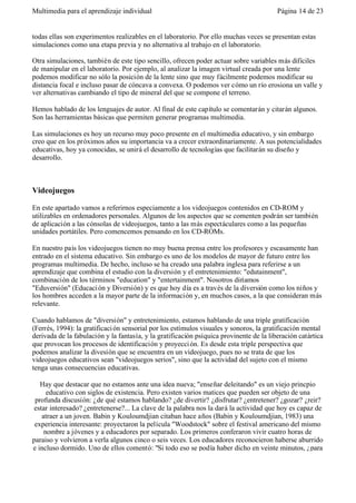 Multimedia para el aprendizaje individual                                                Página 14 de 23


todas ellas son experimentos realizables en el laboratorio. Por ello muchas veces se presentan estas
simulaciones como una etapa previa y no alternativa al trabajo en el laboratorio.

Otra simulaciones, también de este tipo sencillo, ofrecen poder actuar sobre variables más difíciles
de manipular en el laboratorio. Por ejemplo, al analizar la imagen virtual creada por una lente
podemos modificar no sólo la posición de la lente sino que muy fácilmente podemos modificar su
distancia focal e incluso pasar de cóncava a convexa. O podemos ver cómo un río erosiona un valle y
ver alternativas cambiando el tipo de mineral del que se compone el terreno.

Hemos hablado de los lenguajes de autor. Al final de este capítulo se comentarán y citarán algunos.
Son las herramientas básicas que permiten generar programas multimedia.

Las simulaciones es hoy un recurso muy poco presente en el multimedia educativo, y sin embargo
creo que en los próximos años su importancia va a crecer extraordinariamente. A sus potencialidades
educativas, hoy ya conocidas, se unirá el desarrollo de tecnologías que facilitarán su diseño y
desarrollo.



Videojuegos

En este apartado vamos a referirnos especiamente a los videojuegos contenidos en CD-ROM y
utilizables en ordenadores personales. Algunos de los aspectos que se comenten podrán ser también
de aplicación a las cónsolas de videojuegos, tanto a las más espectáculares como a las pequeñas
unidades portátiles. Pero comencemos pensando en los CD-ROMs.

En nuestro país los videojuegos tienen no muy buena prensa entre los profesores y escasamente han
entrado en el sistema educativo. Sin embargo es uno de los modelos de mayor de futuro entre los
programas multimedia. De hecho, incluso se ha creado una palabra inglesa para referirse a un
aprendizaje que combina el estudio con la diversión y el entretenimiento: "edutainment",
combinación de los términos "education" y "entertainment". Nosotros diríamos
"Eduversión" (Educaci ón y Diversión) y es que hoy día es a través de la diversión como los niños y
los hombres acceden a la mayor parte de la información y, en muchos casos, a la que consideran más
relevante.

Cuando hablamos de "diversión" y entretenimiento, estamos hablando de una triple gratificación
(Ferrés, 1994): la gratificaci ón sensorial por los estímulos visuales y sonoros, la gratificación mental
derivada de la fabulación y la fantasía, y la gratificación psíquica provinente de la liberación catártica
que provocan los procesos de identificación y proyecci ón. Es desde esta triple perspectiva que
podemos analizar la divesión que se encuentra en un videojuego, pues no se trata de que los
videojuegos educativos sean "videojuegos serios", sino que la actividad del sujeto con el mismo
tenga unas consecuencias educativas.

   Hay que destacar que no estamos ante una idea nueva; "enseñar deleitando" es un viejo princpio
      educativo con siglos de existencia. Pero existen varios matices que pueden ser objeto de una
 profunda discusión: ¿de qué estamos hablando? ¿de divertir? ¿disfrutar? ¿entretener? ¿gozar? ¿reir?
 estar interesado? ¿entretenerse?... La clave de la palabra nos la dará la actividad que hoy es capaz de
    atraer a un joven. Babin y Kouloumdjian citaban hace años (Babin y Kouloumdjian, 1983) una
 experiencia interesante: proyectaron la película "Woodstock" sobre el festival americano del mismo
     nombre a jóvenes y a educadores por separado. Los primeros conferaron vivir cuatro horas de
paraiso y volvieron a verla algunos cinco o seis veces. Los educadores reconocieron haberse aburrido
e incluso dormido. Uno de ellos comentó: "Si todo eso se podía haber dicho en veinte minutos, ¿para
 