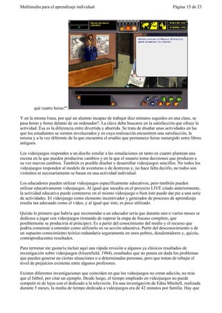 Multimedia para el aprendizaje individual                                             Página 15 de 23




       qué cuatro horas?".

Y en la misma línea, por qué un alumno incapaz de trabajar diez minutos seguidos en una clase, se
pasa horas y horas delante de un ordenador?. La clave debe buscarse en la satisfacción que ofrece la
actividad. Esa es la diferencia entre divertida y aburrida. Se trata de diseñar unas actividades en las
que los estudiantes se sienten involucrados y en cuya realización encuentren una satisfacción, la
misma y a la vez diferente de la que encuentra el erudito que permanece horas sumergido entre libros
antiguos.

Los videojuegos responden a un diseño similar a las simulaciones en tanto en cuanto plantean una
escena en la que pueden producirse cambios y en la que el usuario toma decisiones que producen a
su vez nuevos cambios. También es posible diseñar y desarrollar videojuegos sencillos. No todos los
videojuegos responden al modelo de aventuras o de destrezas y, no hace falta decirlo, no todos son
violentos ni necesariamente se basan en una actividad individual.

Los educadores pueden utilizar videojuegos específicamente educativos, pero también pueden
utilizar educativamente videojuegos. Al igual que sucedía en el proyecto LIVE citado anteriormente,
la actividad educativa puede contenerse en el mismo videojuego o bien éste puede dar pie a una serie
de actividades. El videojuego como elemento incentivador y generador de procesos de aprendizaje
resulta tan adecuado como el vídeo, y al igual que éste, es poco utilizado.

Quizás lo primero que habría que recomendar a un educador sería que durante uno o varios meses se
dedicase a jugar con videojuegos (tratando de superar la etapa de fracaso completo, que
posiblemente se produciría al principio). Es a partir del conocimiento del medio y el recurso que
podría comenzar a entender como utilizarlo en su acción educativa. Partir del desconocimiento o de
un supuesto conocimiento teórico redundaría seguramente en unos pobres, desalentadores y, quizás,
contraproducentes resultados.

Para terminar me gustaría incluir aquí una rápida revisión a algunos ya clásicos resultados de
investigación sobre videojuegos (Greenfield, 1984), resultados que no ponen en duda los problemas
que pueden generar en ciertas situaciones o a determinadas personas, pero que tratan de rebajar el
nivel de prejuicios existente entre algunos profesores.

Existen diferentes investigaciones que coinciden en que los videojuegos no crean adición, no más
que el fútbol, por citar un ejemplo. Desde luego, el tiempo empleado en videojuegos no puede
competir ni de lejos con el dedicado a la televisión. En una investigación de Edna Mitchell, realizada
durante 5 meses, la media de tiempo dedicada a videojuegos era de 42 minutos por familia. Hay que
 