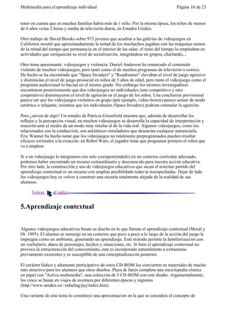 Multimedia para el aprendizaje individual                                             Página 16 de 23


tener en cuenta que en muchas familias había más de 1 niño. Por la misma época, los niños de menos
de 6 años veían 2 horas y media de televisión diaria, en Estados Unidos.

Otro trabajo de David Brooks sobre 973 jovenes que acudían a las galerías de videojuegos en
California mostró que aproximadamente la mitad de los muchachos jugaban con las máquinas menos
de la mitad del tiempo que permanecía en el interior de las salas: el resto del tiempo lo empleaban en
actividades que enriquecían su nivel de socialización, integrándose en grupos, charlando,...

Otro tema apasionante: videojuegos y violencia. Daniel Anderson ha remarcado el contenido
violento de muchos videojuegos, pero tanto como el de muchos programas de televisión o comics.
De hecho se ha encontrado que "Space Invaders" y "Roadrunner" elevaban el nivel de juego agresivo
y disminuían el nivel de juego prosocial en niños de 5 años de edad, pero tanto el videojuego como el
programa audiovisual lo hacían en el mismo grado. Sin embargo los mismos investigadores
encontraron posteriormente que dos videojuegos no individuales (uno competitivo y otro
cooperativo) disminuyeron el nivel de agresión en el juego de los niños. Una conclusión provisional
parece ser que los videojuegos violentos en grupo (por ejemplo, video-boxeo) parece actuar de modo
catártico o relajante, mientras que los individuales (Space Invaders) podrían estimular la agresión.

Pero ¿sirven de algo? Un estudio de Patricia Greenfield muestra que, además de desarrollar los
reflejos y la percepción visual, en muchos videojuegos se desarrolla la capacidad de interpretación y
reacción ante el medio de un modo muy similar al de la vida real. Algunos videojuegos, como los
relacionados con la conducción, son auténticos simuladores que desearían cualquier autoescuela.
Eric Wanner ha hecho notar que los videojuegos no totalmente preprogramados pueden resultar
eficaces estímulos a la creación: en Robot Wars, el jugador tiene que programar primero el robot que
va a emplear.

Si a un videojuego lo integramos (no solo yuxtaponiéndolo) en un contexto curricular adecuado,
podemos haber encontrado un recurso extraordinario y desconocido para nuestra acción educativa.
Por otro lado, la construcción y uso de videojuegos educativos que sacan el máximo partido del
aprendizaje contextual es un recurso con amplias posibilidade todavía insospechadas. Dejar de lado
los videojuegos hoy es volver a construir una escuela totalmente alejada de la realidad de sus
alumnos.

      Volver     al índice


5.Aprendizaje contextual


Algunos videojuegos educativos basan su diseño en lo que llaman el aprendizaje contextual (Moral y
Ot. 1995). El alumno se sumerge en un contexto que poco a poco a lo largo de la acción del juego le
impregna como un ambiente, generando un aprendizaje. Este método permite la familiarización con
un vocbulario, datos de personajes, hechos y situaciones, etc. Si bien el aprendizaje contextual no
provoca la estructuración del conocimiento, este es incorporado naturalmente a extructuras
previamente existentes y es susceptible de una conceptualización posterior.

El carácter lúdico y altamente participativo de estos CD-ROM los convierten en materiales de mucho
más atractivo para los alumnos que otros diseños. Plaza & Janés completa una enciclopedia clásica
en papel con "Activa multimedia", una colección de 5 CD-ROM con este diseño. Argumentalmente,
los cinco se basan en viajes de aventura por diferentes épocas y regiones
(http://www.arrakis.es/~rafaelng/pyj/index.htm).

Una variante de este tema lo constituye una aproximación en la que se considera el concepto de
 