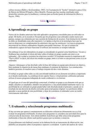 Multimedia para el aprendizaje individual                                                Página 17 de 23


cultura mosaico (Babin y Kouloumdjian, 1983). Así la propuesta de "kiosko" interactivo para el Zoo
de Detroir de Delynn D'Angelo y Dave Bonello. Piensan que hay muchas similitudes entre
desarrollar sistemas para la enseñanza y sistemas para un kiosko punto de información (Reeve y
Sayers, 1996).

                                          Volver      al índice



6.Aprendizaje en grupo
Varios de los diseños anteriores han sido aplicados a programas concebidos para ser utilizados en
grupo. De hecho, en la escuela es frecuente que los programas sean utilizados cuanto menos por
parejas, aunque sea solamente por una cuestión de limitación de recursos. Esta limitación de recursos
no debe ser desdeñada como alto transitorio. La rápida evolución en la tecnología hace que las
nuevas dotaciones no complementen las anteriores sino que las sustituyen. Los nuevos programas
necesitan de los últimos ordenadores llegados para poder funcionar. Así que el número de
ordenadores capaces de hacer funcionar el software del momento es siempre reducido.

Sin embargo el uso de ordenadores en grupo es considerado en general como beneficioso. Tavares y
Sridharan han estudiado el efecto del tutor sobre el trabajo en grupo cuando este tutor es un
ordenador. ¿De verdad se resienten las relaciones sociales? El resultado muestra la importancia del
"Peer's effect" es decir, del efecto de estudiar en grupo, tanto si el tutor es una persona como si es un
ordenador.

Algunos videojuegos se han diseñado sobre la base del trabajo en equipo para alcanzar un objetivo,
bien mediante la repartición de tareas bien mediante el contraste de hipótesis. Las simulaciones
también permiten en muchos casos el trabajo conjunto de dos o más alumnos.

El trabajo en grupo sobre redes se está convirtiendo también en un elemento novedoso e importante
en el diseño multimedia. La combinaci ón de soporte físico y virtual permite a diferentes personas
utilizar el mismo programa trabajando de modo colaborativo via Internet.

Al igual que en el caso del aprendizaje contextual, el trabajo en grupo es un elemento más que se
añade a diseños ya estudiados, dándole una perspectiva y una potencialidad totalmente nueva. La
posibilidad de ser utilizado en grupo puede haber sido diseñada desde el principio o puede ser el
resutlado de una decisión de diseño curricular ajena al programa original. Los profesores deben
aprender a sacar partido de esta posibilidad, y dejar de considerar el ordenador como un medio
estrictiamente individual.

                                          Volver      al índice



7. Evaluando y seleccionado programas multimedia
Si hay un tema que aparece constantemente en diferentes referencias últimamente ese es el de
evaluar los programas multimedia. Evaluar estos programas se considera una actividad clave para la
correcta toma de decisiones. Esto afecta también al profesor que debe seleccionar programas
multimedia si bien éste último suele preferir guiarse por su instinto o intuición.

El procedimiento más habitual consiste en la elaboración de un instrumento de observación, una
plantilla con preguntas sobre el programa o aspectos a considerar. A partir del análisis de varios
 