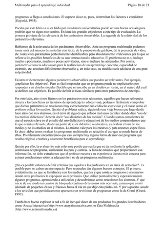 Multimedia para el aprendizaje individual                                             Página 18 de 23


programas se llega a conclusiones. El aspecto clave es, pues, determinar los factores a considerar
(Gayeski, 1993).

Puesto que este libro va a ser leído por estudiantes universitarios puede ser una buena ocasión para
pedirles que no sigan este camino. Existen dos grandes objeciones a este tipo de evaluación. La
primera proviene de la relevancia de los parámetros observables. La segunda de la relatividad de los
parámetros relevantes.

Hablemos de la relevancia de los parámetros observables. Ante un programa multimedia podemos
tomar nota del número de pantallas con texto, de la propoción de gráficos, de la presencia de vídeo,
etc. todos ellos parámetros perfectamente identificables pero absolutamente irrelevantes por lo que se
refiere a los posibles beneficios de su uso instruccional o educativo. El problema no es si incluye
mucho o poco texto, muchas o pocas actividades, sino si incluye las adecuadas. Por contra,
parámetros como la adecuación para la realización de un aprendizaje concreto, capacidad de
estímulo, etc. resultan difícilmente observable y, en todo caso, su medida suele adolecer de una gran
subjetividad.

Existen evidentemente algunos parámetros observables que pueden ser relevantes. Por ejemplo,
¿explicitan los objetivos?. Pero es fácil responder que un programa puede no explicitarlos por
responder a un diseño modular flexible que se inscribe en un diseño curricular, en el marco del cual
se definen sus objetivos. Es posible definir críticas similares para otros parámetros de este tipo.

Por otro lado, aún si nos fijamos en los parámetros más relevantes, aquellos que hacen referencia
directa a los beneficios en términos de aprendizaje (o educativos), podemos fácilmente comprobar
que dichos parámetros se relacionan muy estrechamente con el diseño curricular y el modo como el
profesor utiliza los medios. Quizás el problema radica, siguiendo una vieja broma que hago desde
hace años con mis alumnos, en el error de alguien que colocó mal unos carteles: donde dice "uso de
los medios didácticos" debería decir "uso didáctico de los medios". Cuando somos conscientes de
que el aspecto clave es el estudio del uso didáctico (o educativo) de los medios comprendemos que
lo que es más relevante, desde un punto de vista didáctico o educativo, es evaluar el uso de los
medios y no los medios en sí mismos. Lo mismo vale para los recursos y para recursos específicos.
Es decir, deberíamos evaluar los programas multimedia en relación al uso que se puede hacer de
ellos. Posiblemente encontraremos que casi siempre hay alguna forma de usar ese programa que
resulta original, creativa y altamente beneficiosa para el aprendizaje.

Quizás por ello, la evaluaci ón más relevante puede que sea la que se da mediante la aplicación
controlada del programa, analizando los pros y contras. A falta de estudios que proporcionen esa
información, no debe extrañarnos que el profesor recurra a su experiencia directa más cercana para
extraer conclusiones sobre la adecuación o no de un programa multimedia.

¿No es posible entonces definir criterios que ayuden a los profesores en su tarea de selección?. Es
posible pero no caben en este espacio. Pero se pueden dar algunos buenos consejos. El primero,
evidentmente, es que se familiarice con los medios, que lea y que asista a congresos o seminarios
donde otros profesores le expliquen su experiencia. Que utilice puntualmente y esporádicamente
algunos programas, aprendiendo a utilizarlos y descubriendo como reaccionan los alumnos. Y que
inicie de ese modo un camino de búsqueda continua del recurso más acertado, camino que estará
jalonado de pequeños éxitos y fracasos hasta el día en que deje esta profesi ón. Y por supuesto, acudir
a los artículos que periódicamente aparecen con revisiones de programas como la de Grané (Grané,
1997).

También es bueno explorar la red a fn de leer qué dicen de sus productos los grandes distribuidores
como Anaya Interactiva (http://www.anayainteractiva.com) o Zeta Multimedia
(http://www.zetamultimedia.es)
 