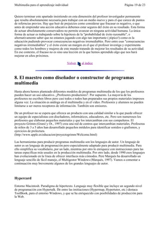 Multimedia para el aprendizaje individual                                             Página 19 de 23


Quiero terminar este apartado insistiendo en esta dimensión del profesor investigador permanente
que resulta absolutamente necesaria para trabajar con un medio nuevo y para el que carece de puntos
de referncias previos. Hay que huir de prejuicios como considerar que fracasar es negativo, o que
antes de emprender una acción educativa debemos estar seguros del éxito en su resultado. Esta forma
de actuar absolutamente conservadora no permite avanzar en ninguna actividad humana. La única
forma de actuar es trabajando sobre la hipótesis de la "probabilidad de éxito razonable", o
alternativamente saber que no estamos jugando con algo tan importante (¡tópico!) como es la
educación pudiendo provocar consecuencias negativas irremediables. Pero entre esas "consecuencias
negativas irremediables" y el éxito existe un margen en el que el profesor investiga y experimenta
como todos los hombres y mujeres de este mundo tratando de mejorar los resultados de su actividad.
En ese contexto, el fracaso no es sino una lección en la que hemos aprendido algo que nos hará
mejorar en años próximos.

                                         Volver     al índice



8. El maestro como diseñador o constructor de programas
multimedia
Hasta ahora hemos planteado diferentes modelos de programas multimedia de los que los profesores
pueden hacer un uso educativo. ¿Profesores productores?. Por supuesto. La mayor ía de los
profesores no escriben libros pero casi todos o todos han preparados sus propios materiales impresos
alguna vez. La situación es análoga en el multimedia y en el vídeo. Profesores y alumnos no pueden
limitarse a ser meros receptores de información. También son emisores.

De un profesor no se espera que ofrezca un producto con una calidad similar a la que puede ofrecer
un equipo de especialistas con diseñadores, informáticos, educadores, etc. Pero son numerosos los
profesores que elaboran pequeños materiales y que los intercambian con sus compañeros. El
proyecto Grimm (Grané y Ot., 1997) crea una red de centros que intercambian materiales. Profesoras
de niños de 3 a 5 años han desarrollado pequeños módulos para identificar sonidos o grafismos, y
ejercicios de prelectura.
(http://www.apple.es/educacion/proyectogrimm/Welcome.html)

Las herramientas para producir programas multimedia son los lenguajes de autor. Un lenguaje de
autor es un lenguaje de programación pero especialmente adaptado para producir multimedia. Para
ello simplifica su vocabulario, por un lado, mientras por otro lo enriquece con instrucciones para las
tareas específicas más usuales en la producción multimedia. Por otro lado, desde 1990 esos lenguajes
han evolucionado en la línea de ofrecer interfaces más cómodos. Pere Marqués ha desarrollado un
lenguaje sencillo de fácil manejo, el Multigestor Windows (Marqués, 1997). Vamos a comentar a
continuación muy brevemente algunos de los grandes lenguajes de autor.



Hypercard

Entorno Macintosh. Paradigma de hipertexto. Lenguaje muy flexible que incluye un segundo nivel
de programación con Hypertalk. De entre las imitiaciones (Hypermap, Hypertutor, etc.) destaca
ToolBook, para el entorno Windows, y que se ha enriquecido con posibilidades de producción para
la Web.
 