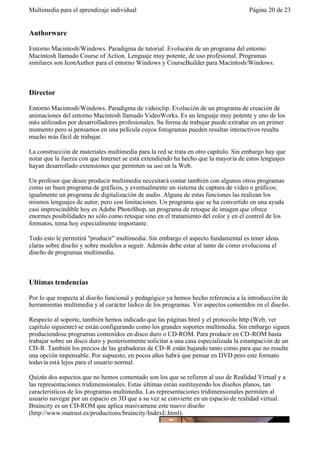 Multimedia para el aprendizaje individual                                            Página 20 de 23


Authorware

Entorno Macintosh/Windows. Paradigma de tutorial. Evolución de un programa del entorno
Macintosh llamado Course of Action. Lenguaje muy potente, de uso profesional. Programas
similares son IconAuthor para el entorno Windows y CourseBuilder para Macintosh/Windows.



Director

Entorno Macintosh/Windows. Paradigma de videoclip. Evolución de un programa de creación de
animaciones del entorno Macintosh llamado VideoWorks. Es un lenguaje muy potente y uno de los
más utilizados por desarrolladores profesionales. Su forma de trabajar puede extrañar en un primer
momento pero si pensamos en una película cuyos fotogramas pueden resultar interactivos resulta
mucho más fácil de trabajar.

La construcción de materiales multimedia para la red se trata en otro capítulo. Sin embargo hay que
notar que la fuerza con que Internet se está extendiendo ha hecho que la mayoría de estos lenguajes
hayan desarrollado extensiones que permiten su uso en la Web.

Un profesor que desee producir multimedia necesitará contar también con algunos otros programas
como un buen programa de gráficos, y eventualmente un sistema de captura de vídeo o gráficos;
igualmente un programa de digitalización de audio. Alguna de estas funciones las realizan los
mismos lenguajes de autor, pero con limitaciones. Un programa que se ha convertido en una ayuda
casi imprescindible hoy es Adobe PhotoShop, un programa de retoque de imagen que ofrece
enormes posibilidades no sólo como retoque sino en el tratamiento del color y en el control de los
formatos, tema hoy especialmente importante.

Todo esto le permitirá "producir" multimedia. Sin embargo el aspecto fundamental es tener ideas
claras sobre diseño y sobre modelos a seguir. Además debe estar al tanto de cómo evoluciona el
diseño de programas multimedia.



Ultimas tendencias

Por lo que respecta al diseño funcional y pedagógico ya hemos hecho referencia a la introducción de
herramientas multimedia y al carácter lúdico de los programas. Ver aspectos comentdos en el diseño.

Respecto al soporte, también hemos indicado que las páginas html y el protocolo http (Web, ver
capítulo siguiente) se están configurando como los grandes soportes multimedia. Sin embargo siguen
produciendose programas contenidos en disco duro o CD-ROM. Para producir en CD-ROM basta
trabajar sobre un disco duro y posteriormente solicitar a una casa especializada la estampación de un
CD-R. También los precios de las grabadoras de CD-R están bajando tanto como para que no resulte
una opción impensable. Por supuesto, en pocos años habrá que pensar en DVD pero este formato
todavía está lejos para el usuario normal.

Quizás dos aspectos que no hemos comentado son los que se refieren al uso de Realidad Virtual y a
las representaciones tridimensionales. Estas últimas están sustituyendo los diseños planos, tan
caracteristicos de los programas multimedia. Las representaciones tridimensionales permiten al
usuario navegar por un espacio en 3D que a su vez se convierte en un espacio de realidad virtual.
Braincity es un CD-ROM que aplica masivamene este nuevo diseño
(http://www.matrust.es/productions/braincity/IndexE.html).
 