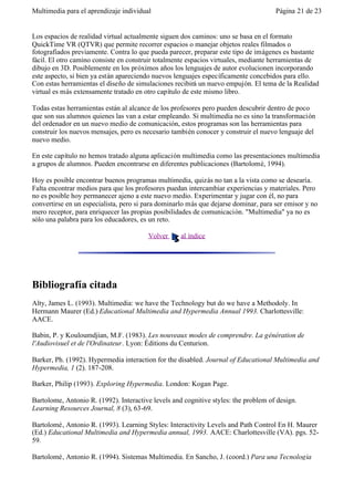 Multimedia para el aprendizaje individual                                            Página 21 de 23


Los espacios de realidad virtual actualmente siguen dos caminos: uno se basa en el formato
QuickTime VR (QTVR) que permite recorrer espacios o manejar objetos reales filmados o
fotografiados previamente. Contra lo que pueda parecer, preparar este tipo de imágenes es bastante
fácil. El otro camino consiste en construir totalmente espacios virtuales, mediante herramientas de
dibujo en 3D. Posiblemente en los próximos años los lenguajes de autor evolucionen incorporando
este aspecto, si bien ya están apareciendo nuevos lenguajes específicamente concebidos para ello.
Con estas herramientas el diseño de simulaciones recibirá un nuevo empujón. El tema de la Realidad
virtual es más extensamente tratado en otro capítulo de este mismo libro.

Todas estas herramientas están al alcance de los profesores pero pueden descubrir dentro de poco
que son sus alumnos quienes las van a estar empleando. Si multimedia no es sino la transformación
del ordenador en un nuevo medio de comunicación, estos programas son las herramientas para
construir los nuevos mensajes, pero es necesario también conocer y construir el nuevo lenguaje del
nuevo medio.

En este capítulo no hemos tratado alguna aplicación multimedia como las presentaciones multimedia
a grupos de alumnos. Pueden encontrarse en diferentes publicaciones (Bartolomé, 1994).

Hoy es posible encontrar buenos programas multimedia, quizás no tan a la vista como se desearía.
Falta encontrar medios para que los profesores puedan intercambiar experiencias y materiales. Pero
no es posible hoy permanecer ajeno a este nuevo medio. Experimentar y jugar con él, no para
convertirse en un especialista, pero si para dominarlo más que dejarse dominar, para ser emisor y no
mero receptor, para enriquecer las propias posibilidades de comunicación. "Multimedia" ya no es
sólo una palabra para los educadores, es un reto.

                                        Volver      al índice




Bibliografía citada
Alty, James L. (1993). Multimedia: we have the Technology but do we have a Methodoly. In
Hermann Maurer (Ed.) Educational Multimedia and Hypermedia Annual 1993. Charlottesville:
AACE.

Babin, P. y Kouloumdjian, M.F. (1983). Les nouveaux modes de comprendre. La génération de
l'Audiovisuel et de l'Ordinateur. Lyon: Éditions du Centurion.

Barker, Ph. (1992). Hypermedia interaction for the disabled. Journal of Educational Multimedia and
Hypermedia, 1 (2). 187-208.

Barker, Philip (1993). Exploring Hypermedia. London: Kogan Page.

Bartolome, Antonio R. (1992). Interactive levels and cognitive styles: the problem of design.
Learning Resources Journal, 8 (3), 63-69.

Bartolomé, Antonio R. (1993). Learning Styles: Interactivity Levels and Path Control En H. Maurer
(Ed.) Educational Multimedia and Hypermedia annual, 1993. AACE: Charlottesville (VA). pgs. 52-
59.

Bartolomé, Antonio R. (1994). Sistemas Multimedia. En Sancho, J. (coord.) Para una Tecnología
 