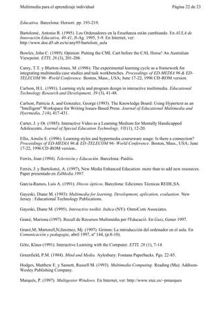 Multimedia para el aprendizaje individual                                          Página 22 de 23


Educativa. Barcelona: Horsori. pp. 193-219.

Bartolomé, Antonio R. (1995). Los Ordenadores en la Enseñanza están cambiando. En AULA de
Innovación Educativa, 40-41, Jl-Ag. 1995, 5-9. En Internet, ver:
http://www.doe.d5.ub.es/te/any95/bartolom_aula

Bowles, John C. (1989). Opinion: Putting the CML Cart before the CAL Horse! An Australian
Viewpoint. ETTI, 26 (3), 201-206

Carey, T.T. y Blurton-Jones, M. (1996). The experimental learning cycle as a framework for
integrating multimedia case studies and task workbenches. Proceedings of ED-MEDIA 96 & ED-
TELECOM 96- World Conference. Boston, Mass., USA; June 17-22, 1996 CD -ROM version.

Carlson, H.L. (1991). Learning style and program design in interactive multimedia. Educational
Technology Research and Development, 39 (3), 41-48.

Carlson, Patricia A. and Gonzalez, George (1993). The Knowledge Board: Using Hypertext as an
"Intelligent" Workspace for Writing Issues-Based Prose. Journal of Educational Multimedia and
Hyermedia, 2 (4), 417-431.

Carter, J. y Ot. (1985). Interactive Video as a Learning Medium for Mentally Handicapped
Adolescents. Journal of Special Education Technology, VII (1), 12-20.

Ellis, Ainslie E. (1996). Learning styles and hypermedia courseware usage: Is there a connection?
Proceedings of ED-MEDIA 96 & ED -TELECOM 96- World Conference. Boston, Mass., USA; June
17-22, 1996 CD -ROM version..

Ferrés, Joan (1994). Televisión y Educación. Barcelona: Paidós.

Ferrés, J. y Bartolomé, A. (1997), New Media Enhanced Education: more than to add new resources.
Paper presentado en EdMedia 1997.

García-Ramos, Luis A. (1991). Discos ópticos. Barcelona: Ediciones Técnicas REDE,SA.

Gayeski, Diane M. (1993): Multimedia for learning. Development, aplication, evaluation. New
Jersey : Educational Technology Publications.

Gayeski, Diane M. (1995). Interactive toolkit. Itahca (NY): OmniCom Associates.

Grané, Mariona (1997). Recull de Recursos Multimèdia per l'Educació. En Guix, Gener 1997.

Grané,M; Martorell,N;Jiménez, Mj. (1997). Grimm: La introducción del ordenador en el aula. En
Comunicación y pedagogia, abril 1997, nº 144, (p.8-10).

Götz, Klaus (1991). Interactive Learning with the Computer. ETTI, 28 (1), 7-14.

Greenfield, P.M. (1984). Mind and Media. Aylesbury: Fontana Paperbacks. Pgs. 22-85.

Hodges, Matthew E. y Sasnett, Russell M. (1993). Multimedia Computing. Reading (Ma): Addison-
Wesley Publishing Company.

Marqués, P. (1997). Multigestor Windows. En Internet, ver: http://www.xtec.es/~pmarques
 