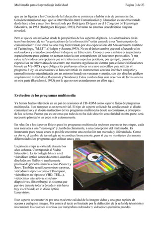 Multimedia para el aprendizaje individual                                                Página 3 de 23


que en las ligadas a las Ciencias de la Educación se comienza a hablar más de comunicación.
Conviene mencionar aquí que la interrelación entre Comunicación y Educación es un tema tratado
desde hace años y muy bien formalizada por Rodríguez Di éguez en el I Congreso de Tecnología
Educativa, en 1983 (Rodríguez Diéguez, 1983). Por tanto no estamos descubriendo ninguna
novedad.

Pero sí que es una novedad desde la perspectiva de los soportes digitales. Los ordenadores están
transformándose, de ser "organizadores de la informaci ón" están pasando a ser "instrumentos de
comunicación". Este tema ha sido muy bien tratado por dos especialistas del Massachusetts Institute
of Technology, "M.I.T.", (Hodges y Sasnett,1993). No es el único cambio que está afectando a los
ordenadores y al modo como deben trabajarse en Educación. Conocer esos cambios es importantes
especialmente para quienes se acercan todavía con concepciones de hace unos pocos años. Y me
estoy refiriendo a concepciones que se traducen en aspectos prácticos, por ejemplo, cuando el
especialista en informática de un centro me muestra orgulloso un sistema para colocar calificaciones
basado en MS-DOS y que obliga a los profesores a hacer un curso específico para utilizar el
programa. Hoy los ordenadores se han convertido en instrumentos con una interface amigable y
razonablemente estandarizada con un entorno basado en ventanas y menús, con dos diseños gráficos
ampliamente extendidos (Macintosh y Windows). Estos cambios han sido descritos de forma amena
en otra parte (Bartolomé, 1995) por lo que no nos extenderemos en ellos aquí.



Evolución de los programas multimedia

Ya hemos hecho referencia en un par de ocasiones al CD-ROM como soporte físico de programas
multimedia. Este tampoco es un tema trivial. El tipo de soporte utilizado ha condicionado el diseño
comunicativo y el diseño instructivo de los programas multimedia desde su comienzo, a principios
de los ochenta. Puesto que es un tema que todavía no ha sido descrito con claridad en otra parte, será
necesario plantearlo un poco más extensamente.

En relación a los soportes físicos para los programas multimedia podemos encontrar tres etapas, cada
una asociada a una "tecnología" y, también claramente, a una concepción del multimedia. Es
interesante pues pocas veces es posible encontrar una evolución tan marcada y diferenciada. Como
es obvio, el cambio de tecnología no se produce bruscamente, pero sí que se mantienen claramente
diferenciados los programas que utilizan una u otra.

La primera etapa se extiende durante los
años ochenta. Corresponde al Vídeo
Interactivo. La tecnología básica es el
videodisco óptico conocido como Láserdisc,
diseñado por Philips y ampliamente
promovido por otras marcas como Pioneer y
Sony. También se utilizaron otros soportes,
videodiscos ópticos como el Thompson,
videodiscos no ópticos (VHD, TED,..),
videocintas interactivas e incluso
diapositivas. Sin embargo, el sistema que
pervive durante toda la década y aún hasta
hoy es el basado en el disco óptico
Laservisión.

Este soporte se caracteriza por una excelente calidad de la imagen vídeo y una gran rapidez de
acceso a cualquier imagen. Por contra el texto es limitado por la definición de la señal de televisión y
únicamente los costosos sistemas que integraban ordenador y videodisco permiten grandes
 