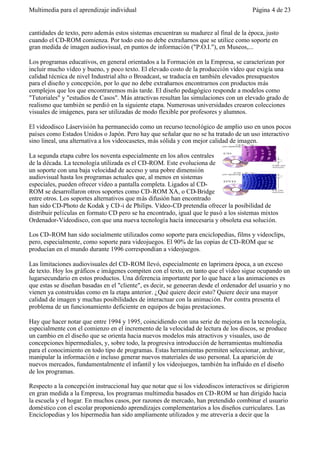 Multimedia para el aprendizaje individual                                               Página 4 de 23


cantidades de texto, pero además estos sistemas encuentran su madurez al final de la época, justo
cuando el CD-ROM comienza. Por todo esto no debe extrañarnos que se utilice como soporte en
gran medida de imagen audiovisual, en puntos de información ("P.O.I."), en Museos,...

Los programas educativos, en general orientados a la Formación en la Empresa, se caracterizan por
incluir mucho vídeo y bueno, y poco texto. El elevado costo de la producción vídeo que exigía una
calidad técnica de nivel Industrial alto o Broadcast, se traducía en también elevados presupuestos
para el diseño y concepción, por lo que no debe extrañarnos encontrarnos con productos más
complejos que los que encontraremos más tarde. El diseño pedagógico responde a modelos como
"Tutoriales" y "estudios de Casos". Más atractivas resultan las simulaciones con un elevado grado de
realismo que también se perdió en la siguiente etapa. Numerosas universidades crearon colecciones
visuales de imágenes, para ser utilizadas de modo flexible por profesores y alumnos.

El videodisco Láservisión ha permanecido como un recurso tecnológico de amplio uso en unos pocos
países como Estados Unidos o Japón. Pero hay que señalar que no se ha tratado de un uso interactivo
sino lineal, una alternativa a los videocasetes, más sólida y con mejor calidad de imagen.

La segunda etapa cubre los noventa especialmente en los años centrales
de la década. La tecnología utilizada es el CD-ROM. Este evoluciona de
un soporte con una baja velocidad de acceso y una pobre dimensión
audiovisual hasta los programas actuales que, al menos en sistemas
especiales, pueden ofrecer vídeo a pantalla completa. Ligados al CD-
ROM se desarrollaron otros soportes como CD-ROM XA, o CD-Bridge
entre otros. Los soportes alternativos que más difusión han encontrado
han sido CD-Photo de Kodak y CD -i de Philips. Vídeo-CD pretendía ofrecer la posibilidad de
distribuir películas en formato CD pero se ha encontrado, igual que le pasó a los sistemas mixtos
Ordenador-Videodisco, con que una nueva tecnología hacía innecesaria y obsoleta esa solución.

Los CD-ROM han sido socialmente utilizados como soporte para enciclopedias, films y videoclips,
pero, especialmente, como soporte para videojuegos. El 90% de las copias de CD-ROM que se
producían en el mundo durante 1996 correspondían a videojuegos.

Las limitaciones audiovisuales del CD-ROM llevó, especialmente en laprimera época, a un exceso
de texto. Hoy los gráficos e imágenes compiten con el texto, en tanto que el vídeo sigue ocupando un
lugarsecundario en estos productos. Una diferencia importante por lo que hace a las animaciones es
que estas se diseñan basadas en el "cliente", es decir, se geneeran desde el ordenador del usuario y no
vienen ya construídas como en la etapa anterior. ¿Qué quiere decir esto? Quiere decir una mayor
calidad de imagen y muchas posibilidades de interactuar con la animación. Por contra presenta el
problema de un funcionamiento deficiente en equipos de bajas prestaciones.

Hay que hacer notar que entre 1994 y 1995, coincidiendo con una serie de mejoras en la tecnología,
especialmente con el comienzo en el incremento de la velocidad de lectura de los discos, se produce
un cambio en el diseño que se orienta hacia nuevos modelos más atractivos y visuales, uso de
concepciones hipermediales, y, sobre todo, la progresiva introducción de herramientas multimedia
para el conocimiento en todo tipo de programas. Estas herramientas permiten seleccionar, archivar,
manipular la información e incluso generar nuevos materiales de uso personal. La aparición de
nuevos mercados, fundamentalmente el infantil y los videojuegos, también ha influído en el diseño
de los programas.

Respecto a la concepción instruccional hay que notar que si los videodiscos interactivos se dirigieron
en gran medida a la Empresa, los programas multimedia basados en CD-ROM se han dirigido hacia
la escuela y el hogar. En muchos casos, por razones de mercado, han pretendido combinar el usuario
doméstico con el escolar proponiendo aprendizajes complementarios a los diseños curriculares. Las
Enciclopedias y los hipermedia han sido ampliamente utilizados y me atrevería a decir que la
 