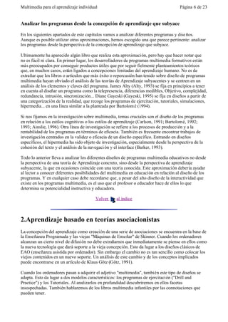 Multimedia para el aprendizaje individual                                              Página 6 de 23


Analizar los programas desde la concepción de aprendizaje que subyace

En los siguientes apartados de este capítulos vamos a analizar diferentes programas y dise ños.
Aunque es posible utilizar otras aproximaciones, hemos escogido una que parece pertinente: analizar
los programas desde la perspectiva de la concepción de aprendizaje que subyace.

Ultimamente ha aparecido algún libro que realiza esta aproximación, pero hay que hacer notar que
no es fácil ni clara. En primer lugar, los desarrolladores de programas multimedia formativos están
más preocupados por conseguir productos útiles que por seguir fielmente planteamientos teóricos
que, en muchos casos, están ligados a concepciones limitadas del aprendizaje humano. No es de
extrañar que los libros o artículos que más éxito o repercusión han tenido sobre diseño de programas
multimedia hayan obviado el análisis de las teorías de Aprendizaje subyacentes y se centren en un
análisis de los elementos y claves del programa. James Alty (Alty, 1993) se fija en principios a tener
en cuenta al diseñar un programa como la telepresencia, diferencias medibles, Objetivo, complejidad,
redundancia, intrusión, sincronización... Diane Gayeski (Gayeski, 1995) se fija en diseños a partir de
una categorización de la realidad, que recoge los programas de ejercitación, tutoriales, simulaciones,
hipermedia... en una línea similar a la planteada por Bartolom é (1994).

Si nos fijamos en la investigación sobre multimedia, temas cruciales son el diseño de los programas
en relación a los estilos cognitivos o los estilos de aprendizaje (Carlson, 1991; Bartolomé, 1992;
1993; Ainslie, 1996). Otra línea de investigación se refiere a los procesos de producción y a la
rentabilidad de los programas en términos de eficacia. También es frecuente encontrar trabajos de
investigación centrados en la validez o eficacia de un diseño específico. Entrando en diseños
específicos, el hipermedia ha sido objeto de investigación, especialmente desde la perspectiva de la
cohesión del texto y el análisis de la navegaci ón y el interface (Barker, 1993).

Todo lo anterior lleva a analizar los diferentes diseños de programas multimedia educativos no desde
la perspectiva de una teoría de Aprendizaje concreto, sino desde la perspectiva de aprendizaje
subyacente, la que en ocasiones coincide con una teoría conocida. Este aproximación debería ayudar
al lector a conocer diferentes posibilidades del multimedia en educación en relación al diseño de los
programas. Y en cualquier caso debe recordarse que, a pesar del alto diseño de la interactividad que
existe en los programas multimedia, es el uso que el profesor o educador hace de ellos lo que
determina su potencialidad instructiva y educadora.

                                         Volver     al índice



2.Aprendizaje basado en teorías asociacionistas
La concepción del aprendizaje como creación de una serie de asociaciones se encuentra en la base de
la Enseñanza Programada y las viejas "Máquinas de Enseñar" de Skinner. Cuando los ordenadores
alcanzan un cierto nivel de difusión no debe extrañarnos que inmediatamente se piense en ellos como
la nueva tecnología que dará soporte a la vieja concepción. Esto da lugar a los diseños clásicos de
EAO (enseñanza asistida por ordenador). Sin embargo el cambio no es tan sencillo como colocar los
viejos contenidos en un nuevo soporte. Un análisis de este cambio y de los conceptos implicados
puede encontrarse en un artículo de Klaus Götz (Götz, 1991).

Cuando los ordenadores pasan a adquirir el adjetivo "multimedia", también este tipo de diseños se
adapta. Esto da lugar a dos modelos característicos: los programas de ejercitación ("Drill and
Practice") y los Tutoriales. Al analizarlos en profundidad descubriremos en ellos facetas
insospechadas. También hablaremos de los libros multimedia infantiles por las connotaciones que
pueden tener.
 