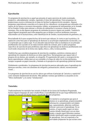 Multimedia para el aprendizaje individual                                              Página 7 de 23




Ejercitación

Un programa de ejercitación es aquel que presenta al sujeto ejercicios de modo escalonado,
progresivo, adecuadamente variados, siguiendo el ritmo del aprendizaje. Estos programas no
proporcionan excesiva información ni tratan de facilitar la adquisición de conceptos. Algunos
programas especialmente conocidos en la época de los videodiscos: un programa que entrenaba a los
cajeros de los bancos a reconocer documentos válidos; un programa de entrenamiento en la Armada
de los Estados Unidos para entrenar a oficiales de submarinos a reconocer siluetas de barcos
enemigos. Hoy en día algunos programas de estimulaci ón precoz siguen este modelo. También lo
siguen algunos programas para niños pequeños que se dirigen a resolver problemas concretos
relacionados con la lectoescritura, como identificación de sonidos, reconocimiento de grafismos, etc.

Prescindiendo de la poca aceptación hoy de la teoría que subyace, lo cierto es que la práctica y la
repetición como base para el aprendizaje de destrezas es un principio ampliamente reconocido y ese
es el principio que se aplica aquí. Si un educador trata de basar toda su enseñanza en ese principio
posiblemente esté cayendo en un reduccionismo difícil de sostener, pero si aplica programas
específicos de ejercitación para problemas específicos de aprendizaje de destrezas posiblemente esté
resolviendo situaciones de la forma más rápida, eficaz y, diría, la única posible.

También hay que considerar programas de ejercitación complejos, auténticos sistemas para el
aprendizaje de conjuntos de destrezas en áreas específicos. Son programas que siguen todo el
progreso de un alumno, por ejemplo, en ortografía. El seguimiento del sujeto y su progresión los
hacen especialmente válidos para un uso extendido a lo largo de todos los niveles pertinentes,
siempre ocupando un papel conocido y limitado en la perspectiva del aprendizaje global del alumno.

Globalmente considerados, los programas de ejercitación parecen adecuados para el aprendizaje de
destrezas sencillas, como son elementos de ortografía, pronunciación, cálculo, reconocimiento
visual, ...

Los programas de ejercitación no son los únicos que utilizan el principio de "práctica y repetición"
como elemento fundamental del diseño. Más adelante veremos que también se encuentra en los
"libros multimedia" y en ciertas "simulaciones".



Tutoriales

Tradicionalmente los tutoriales han imitado el diseño de los textos de Enseñanza Programada.
Incluso algunos lenguajes de autor (AuthorWare, CourseBuilder) de los que luego hablaremos, han
adoptado el concepto de diseño lineal y ramificado de estos programas.

                                                         Un tutorial es un programa que guía al
                                                         alumno en su aprendizaje, proporcionandole
                                                         información y proponiendole actividades
                                                         que, supuestamente, deberían confirmar,
                                                         reforzar o provocar el aprendizaje. En su
                                                         camino, el sujeto puede seguir un único
                                                         camino (diseño lineal) pero con un ritmo
                                                         propio, o puede seguir diferentes caminos
                                                         (diseño ramificado) según su propio proceso
                                                         de aprendizaje. Son sus respuestas a las
                                                         actividades propuestas las que actúan como
 
