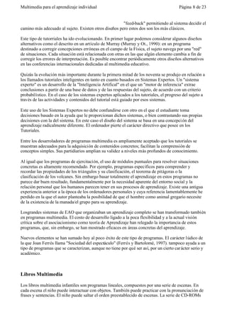 Multimedia para el aprendizaje individual                                                Página 8 de 23


                                                       "feed-back" permitiendo al sistema decidir el
camino más adecuado al sujeto. Existen otros diseños pero estos dos son los más clásicos.

Este tipo de tutorriales ha ido evolucionando. En primer lugar podemos considerar algunos diseños
alternativos como el descrito en un artículo de Murray (Murray y Ot., 1990): en un programa
destinado a corregir concepciones erróneas en el campo de la Física, el sujeto navega por una "red"
de situaciones. Cada situación está relacionada con otras en las que algún elemento cambia a fin de
corregir los errores de interpretación. Es posible encontrar periódicamente otros diseños alternativos
en las conferencias internacionales dedicadas al multimedia educativo.

Quizás la evolución más importante durante la primera mitad de los noventa se produjo en relación a
los llamados tutoriales inteligentes en tanto en cuanto basados en Sistemas Expertos. Un "sistema
experto" es un desarrollo de la "Inteligencia Artifical" en el que un "motor de inferencia" extrae
conclusiones a partir de una base de datos y de las respuestas del sujeto, de acuerdo con un criterio
probabilístico. En el caso de los sistemas expertos aplicados a los tutoriales, el progreso del sujeto a
través de las actividades y contenidos del tutorial está guiado por esos sistemas.

Este uso de los Sistemas Expertos no debe confundirse con otro en el que el estudiante toma
decisiones basado en la ayuda que le proporcionan dichos sistemas, o bien contrastando sus propias
decisiones con la del sistema. En este caso el diseño del sistema se basa en una concepci ón del
aprendizaje radicalmente diferente. El ordenador pierte el carácter directivo que posee en los
Tutoriales.

Entre los desarroladores de programas multimedia es ampliamente aceptado que los tutoriales se
muestran adecuados para la adquisición de contenidos concretos; facilitan la comprensión de
conceptos simples. Sus partidiarios amplian su validez a niveles más profundos de conocimiento.

Al igual que los programas de ejercitación, el uso de módulos puntuales para resolver situaciones
concretas es altamente recomendado. Por ejemplo, programas específicos para comprender y
recordar las propiedades de los triángulos y su clasificación, el teorema de pitágoras o la
clasificación de los volcanes. Sin embargo basar totalmente el aprendizaje en estos programas no
parece dar buen resultado, fundamentalmente por la necesidad aparente del entorno social y la
relación personal que los humanos parecen tener en sus procesos de aprendizaje. Existe una antigua
experiencia anterior a la época de los ordenadores personales y cuya referencia lamentablemente he
perdido en la que el autor planteaba la posibilidad de que el hombre como animal gregario necesite
de la existencia de la manada/el grupo para su aprendizaje.

Losgrandes sistemas de EAO que organizaban un aprendizaje completo se han transformado también
en programas multimedia. El costo de desarrollo ligado a la poca flexibilidad y a la actual visión
crítica sobre el asociacionismo como teoría de Aprendizaje han relegado la importancia de estos
programas, que, sin embargo, se han mostrado eficaces en áreas concretas del aprendizaje.

Nuevos elementos se han sumado hoy al poco éxito de este tipo de programas. El carácter l údico de
la que Joan Ferrés llama "Sociedad del espectáculo" (Ferrés y Bartolomé, 1997). tampoco ayuda a un
tipo de programas que se caracterizan, aunque no tiene por qué ser así, por un cierto car ácter serio y
académico.



Libros Multimedia

Los libros multimedia infantiles son programas lineales, compuestos por una serie de escenas. En
cada escena el niño puede interactuar con objetos. También puede practicar con la pronunciación de
frases y sentencias. El niño puede saltar el orden preestablecido de escenas. La serie de CD-ROMs
 