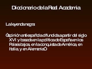 Diccionario de la Real Academia  La leyenda negra:  “ opinión antiespañola difundida a partir del siglo XVI y basada en la política de España en los Países bajos, en la conquista de América , en  Italia,  y en  Alemania”. 