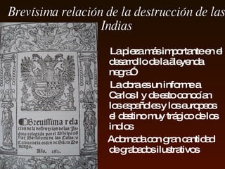 Brevísima relación de la destrucción de   la s   Indias   L a pieza más importante en el   desarrollo de la  „l eyenda  n egra ”   La obra es un informe a Carlos  I  y de esto conocían los   españoles  y los europeos  el  destino muy trágico  de los indios A dornada con gran cantidad de grabados ilustrativos 