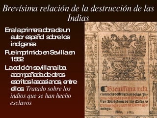 Brevísima relación de la destrucción de  las  Indias Era la primera obra de un autor español  sobre los indígenas   Fue i mpr imido  en  Sevilla  en 15 52  L a edición sevillana iba acompañada de otros escritos lascasianos, entre ellos :  Tratado sobre los indios que se han hecho esclavos 