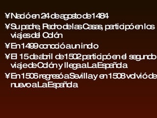 Nació en 24 de agosto de 1484 S u padre ,  Pedro de las Casas, participó en los viajes del  Colón  En 1499   conoció a un indio El 15 de abril de 1502 participó en el segundo viaje de Colón y l lega a  La Espa ñ ola En 1506 regresó a Sevilla  y en 1508 volvió   de nuevo  a La Española 