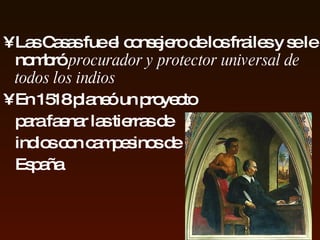Las Casas fue  el  consejero de los frailes y se le nombró  procurador y protector universal de todos los   indios En  1518  planeó un proyecto para  faenar las  tierras de   indios  con campesinos   de España 