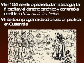 En  1521 se retiró para  estudiar  la   teología, la filosofía y el derecho   canónico   y   comenzó a escribir su   Historia de las   Indias Intentó un programa de   colonización pacífica en  Guatemala 