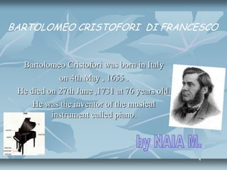 Bartolomeo Cristofori was born in Italy
on 4th May , 1655 .
He died on 27th June ,1731 at 76 years old.
He was the inventor of the musical
instrument called piano.
BARTOLOMEO CRISTOFORI DI FRANCESCO
 