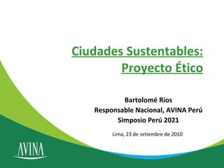 Ciudades Sustentables: Proyecto Ético Bartolomé Rios Responsable Nacional, AVINA Perú Simposio Perú 2021 Lima, 23 de setiembre de 2010 