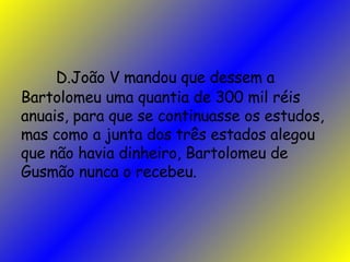 D.João V mandou que dessem a Bartolomeu uma quantia de 300 mil réis anuais, para que se continuasse os estudos, mas como a junta dos três estados alegou que não havia dinheiro, Bartolomeu de Gusmão nunca o recebeu.  