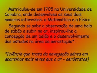   Matriculou-se em 1705 na Universidade de Coimbra, onde desenvolveu os seus dois maiores interesses: a Matemática e a Física.   Segundo se sabe a observação de uma bola de sabão a subir no ar, inspirou-lhe a concepção de um balão e o desenvolvimento dos estudos na área da aerostação*.  *(ciência que trata da navegação aérea em aparelhos mais leves que o ar - aeróstatos) 