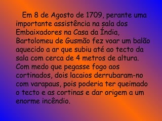   Em 8 de Agosto de 1709, perante uma importante assistência na sala dos Embaixadores na Casa da Índia, Bartolomeu de Gusmão fez voar um balão aquecido a ar que subiu até ao tecto da sala com cerca de 4 metros de altura. Com medo que pegasse fogo aos cortinados, dois lacaios derrubaram-no com varapaus, pois poderia ter queimado o tecto e as cortinas e dar origem a um enorme incêndio.  