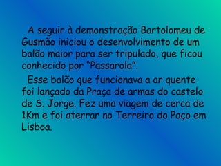   A seguir à demonstração Bartolomeu de Gusmão iniciou o desenvolvimento de um balão maior para ser tripulado, que ficou conhecido por “Passarola”.   Esse balão que funcionava a ar quente  foi lançado da Praça de armas do castelo de S. Jorge. Fez uma viagem de cerca de 1Km e foi aterrar no Terreiro do Paço em Lisboa.  