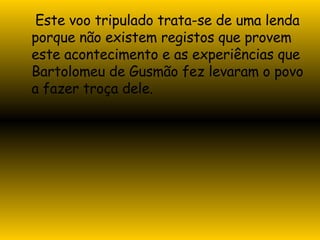 Este voo tripulado trata-se de uma lenda porque não existem registos que provem este acontecimento e as experiências que Bartolomeu de Gusmão fez levaram o povo a fazer troça dele. 