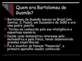 Quem era Bartolomeu de Gusmão? Bartolomeu de Gusmão nasceu no Brasil (em Santos, S. Paulo), em Dezembro de 1685 e era uma padre jesuíta. Tornou-se conhecido pela sua inteligência e espantosa memória. Desde cedo demonstrou interesse pela matemática e pela física, tendo desenvolvido grandes experiências. Foi o inventor da famosa “Passarola”, o primeiro aparelho voador conhecido.   