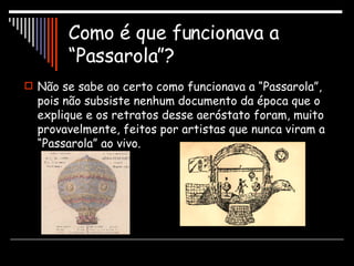 Como é que funcionava a “Passarola”? Não se sabe ao certo como funcionava a “Passarola”, pois não subsiste nenhum documento da época que o explique e os retratos desse aeróstato foram, muito provavelmente, feitos por artistas que nunca viram a “Passarola” ao vivo. 