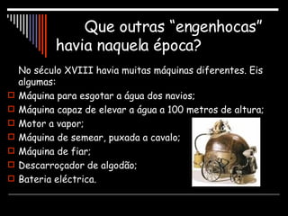 Que outras “engenhocas” havia naquela época? No século XVIII havia muitas máquinas diferentes. Eis algumas: Máquina para esgotar a água dos navios; Máquina capaz de elevar a água a 100 metros de altura; Motor a vapor; Máquina de semear, puxada a cavalo; Máquina de fiar; Descarroçador de algodão; Bateria eléctrica. 