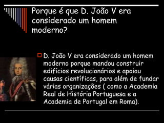 Porque é que D. João V era considerado um homem moderno? D. João V era considerado um homem moderno porque mandou construir edifícios revolucionários e apoiou causas científicas, para além de fundar várias organizações ( como a Academia Real de História Portuguesa e a Academia de Portugal em Roma). 