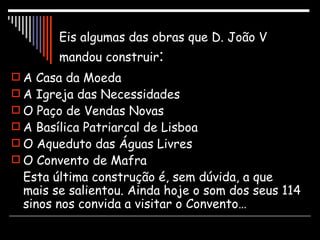 Eis algumas das obras que D. João V mandou construir : A Casa da Moeda A Igreja das Necessidades O Paço de Vendas Novas A Basílica Patriarcal de Lisboa O Aqueduto das Águas Livres O Convento de Mafra Esta última construção é, sem dúvida, a que mais se salientou. Ainda hoje o som dos seus 114 sinos nos convida a visitar o Convento… 
