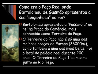 Como era o Paço Real onde Bartolomeu de Gusmão apresentou a sua “engenhoca” ao rei? Bartolomeu apresentou a “Passarola” ao rei na Praça do Comércio, mais conhecida como Terreiro do Paço. O Terreiro do Paço não é só uma das maiores praças da Europa (36000m 2 ), como também é uma das mais belas. Foi o local do palácio real durante 200 anos. O Terreiro do Paço fica mesmo junto ao Rio Tejo.  