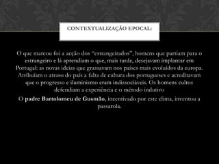 CONTEXTUALIZAÇÃO EPOCAL:

O que marcou foi a acção dos “estrangeirados”, homens que partiam para o
estrangeiro e lá aprendiam o que, mais tarde, desejavam implantar em
Portugal: as novas ideias que grassavam nos países mais evoluídos da europa.
Atribuíam o atraso do país a falta de cultura dos portugueses e acreditavam
que o progresso e iluminismo eram indissociáveis. Os homens cultos
defendiam a experiência e o método indutivo
O padre Bartolomeu de Gusmão, incentivado por este clima, inventou a
passarola.

 