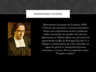 BARTOLOMEU GUSMÃO

Bartolomeu Lourenço de Gusmão (16851724) foi um sacerdote e inventor brasileiro.
Entre suas experiências estava o primeiro
balão construído no mundo. Na sala dos
diplomatas, no Palácio Real, sua invenção foi
apresentada ao Rei de Portugal, D. João V, a
fidalgos e funcionários da corte, dizendo ser
capaz de guiá-lo e transportar pessoas,
munições e víveres. Ficou conhecido como
"O padre voador".

 