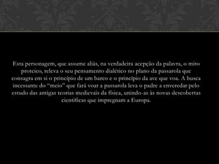 Esta personagem, que assume aliás, na verdadeira acepção da palavra, o mito
proteico, releva o seu pensamento dialético no plano da passarola que
consagra em si o princípio de um barco e o princípio da ave que voa. A busca
incessante do “meio” que fará voar a passarola leva o padre a enveredar pelo
estudo das antigas teorias medievais da física, unindo-as às novas descobertas
cientificas que impregnam a Europa.

 