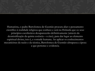 Humanista, o padre Bartolomeu de Gusmão procura aliar o pensamento
científico à realidade religiosa que conhece e será na Holanda que os seus
princípios escolásticos desaparecerão definitivamente (através da
desmistificação da quinta essência – o éter), para dar lugar ao elemento
espiritual divino, isto é, a vontade humana. Ao aplicar os conhecimentos
mecanicistas da razão e da técnica, Bartolomeu de Gusmão ultrapassa a época
a que pertence e evidencia.

 