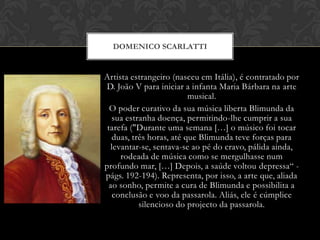 DOMENICO SCARLATTI

Artista estrangeiro (nasceu em Itália), é contratado por
D. João V para iniciar a infanta Maria Bárbara na arte
musical.
O poder curativo da sua música liberta Blimunda da
sua estranha doença, permitindo-lhe cumprir a sua
tarefa ("Durante uma semana […] o músico foi tocar
duas, três horas, até que Blimunda teve forças para
levantar-se, sentava-se ao pé do cravo, pálida ainda,
rodeada de música como se mergulhasse num
profundo mar, […] Depois, a saúde voltou depressa“ págs. 192-194). Representa, por isso, a arte que, aliada
ao sonho, permite a cura de Blimunda e possibilita a
conclusão e voo da passarola. Aliás, ele é cúmplice
silencioso do projecto da passarola.

 