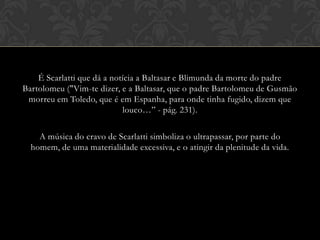 É Scarlatti que dá a notícia a Baltasar e Blimunda da morte do padre
Bartolomeu ("Vim-te dizer, e a Baltasar, que o padre Bartolomeu de Gusmão
morreu em Toledo, que é em Espanha, para onde tinha fugido, dizem que
louco…” - pág. 231).

A música do cravo de Scarlatti simboliza o ultrapassar, por parte do
homem, de uma materialidade excessiva, e o atingir da plenitude da vida.

 